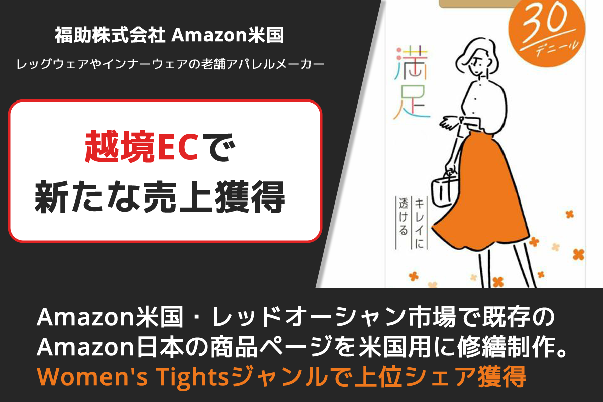福助株式会社　Amazon米国・米国ストア
レッグウェアやインナーウェアの老舗アパレルメーカー
越境ECで新たな売上獲得
超レッドオーシャン市場で既存のAmazon日本の商品ページを米国市場用に修繕制作、Women's Tightsジャンルで上位シェア獲得